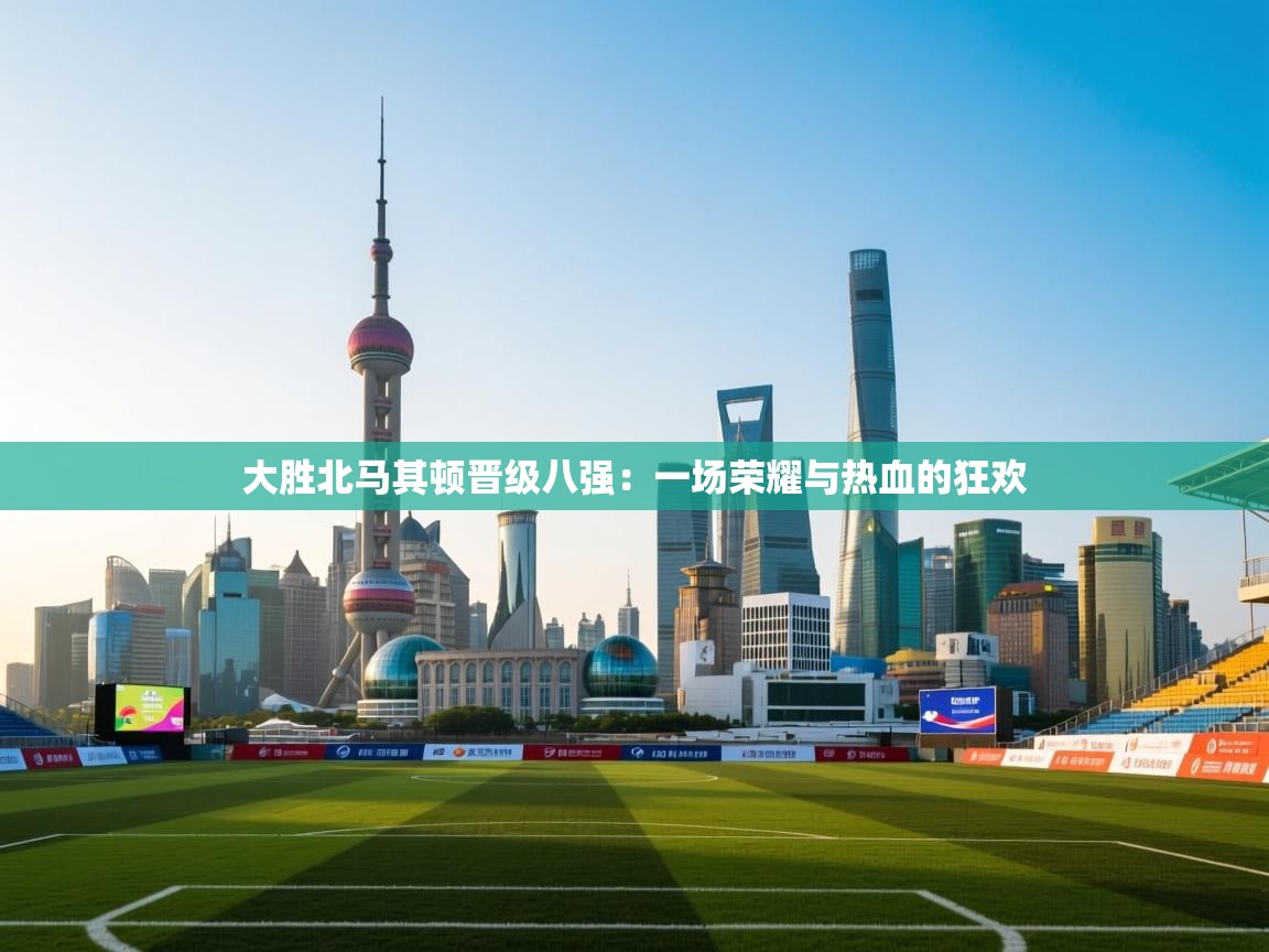 大胜北马其顿晋级八强：一场荣耀与热血的狂欢  第2张